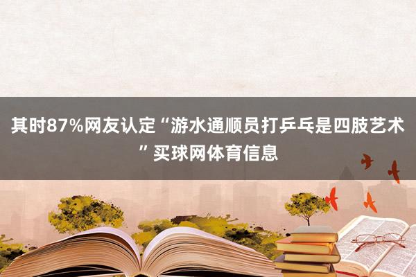 其时87%网友认定“游水通顺员打乒乓是四肢艺术”买球网体育信息