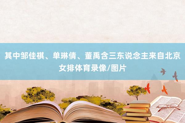 其中邹佳祺、单琳倩、董禹含三东说念主来自北京女排体育录像/图片