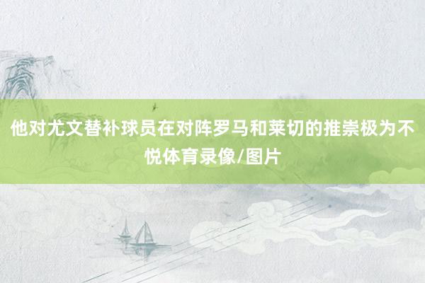 他对尤文替补球员在对阵罗马和莱切的推崇极为不悦体育录像/图片