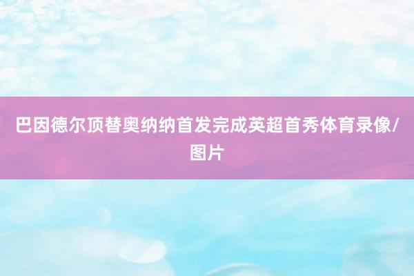 巴因德尔顶替奥纳纳首发完成英超首秀体育录像/图片