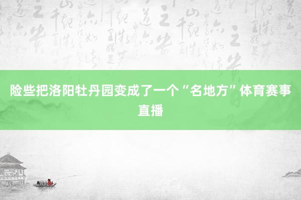 险些把洛阳牡丹园变成了一个“名地方”体育赛事直播