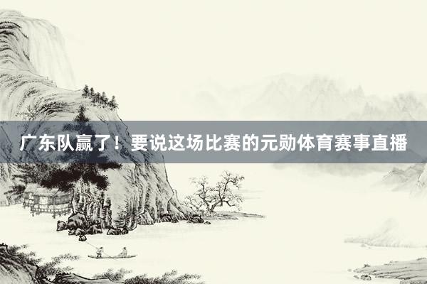 广东队赢了！要说这场比赛的元勋体育赛事直播