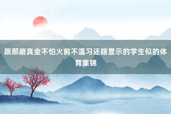 跟那磨真金不怕火前不温习还瞎显示的学生似的体育集锦
