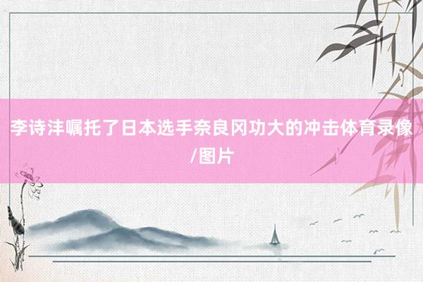 李诗沣嘱托了日本选手奈良冈功大的冲击体育录像/图片