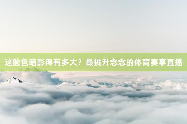 这脸色暗影得有多大？最挑升念念的体育赛事直播