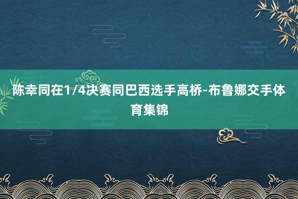 陈幸同在1/4决赛同巴西选手高桥-布鲁娜交手体育集锦