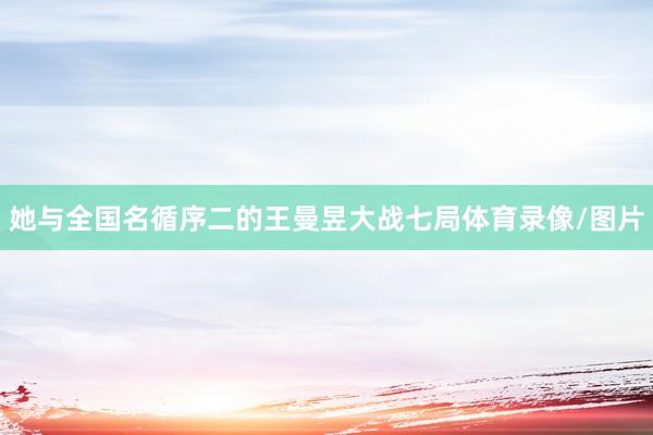 她与全国名循序二的王曼昱大战七局体育录像/图片