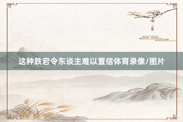 这种跌宕令东谈主难以置信体育录像/图片