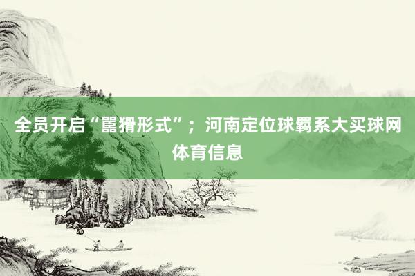 全员开启“嚚猾形式”；河南定位球羁系大买球网体育信息