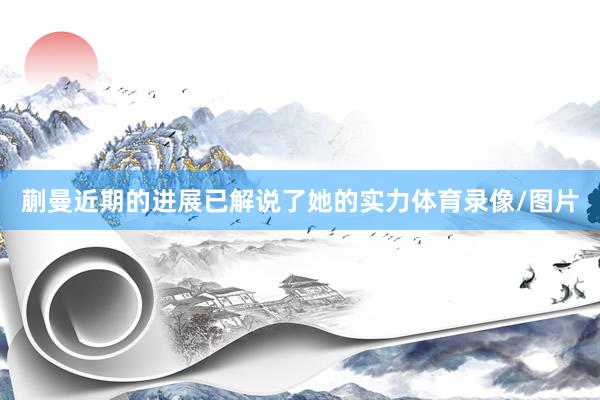 蒯曼近期的进展已解说了她的实力体育录像/图片