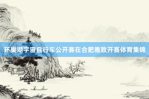 环巢湖宇宙自行车公开赛在合肥雅致开赛体育集锦