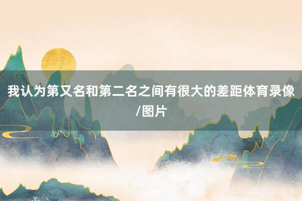 我认为第又名和第二名之间有很大的差距体育录像/图片