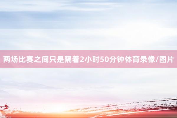 两场比赛之间只是隔着2小时50分钟体育录像/图片
