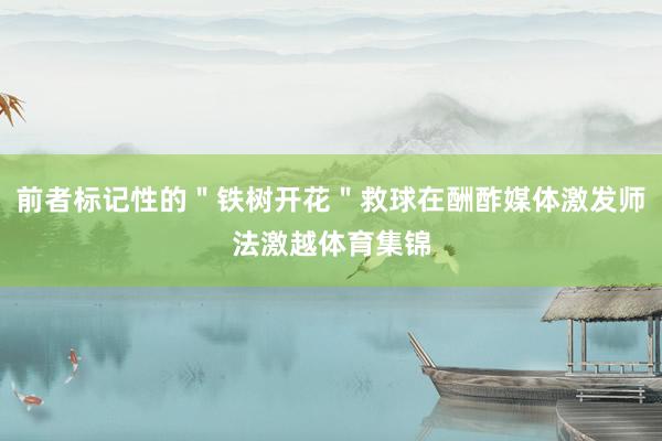 前者标记性的＂铁树开花＂救球在酬酢媒体激发师法激越体育集锦