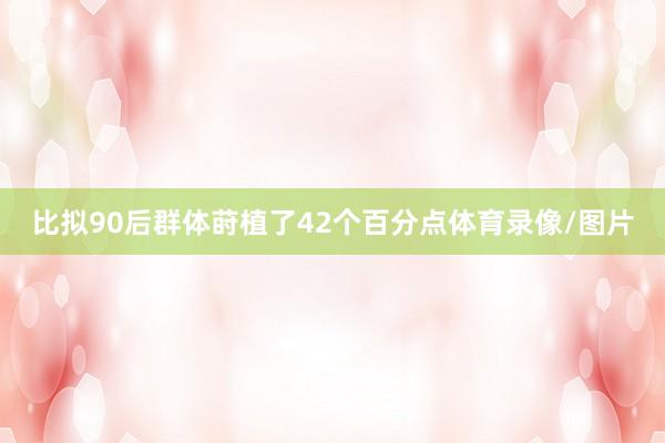 比拟90后群体莳植了42个百分点体育录像/图片