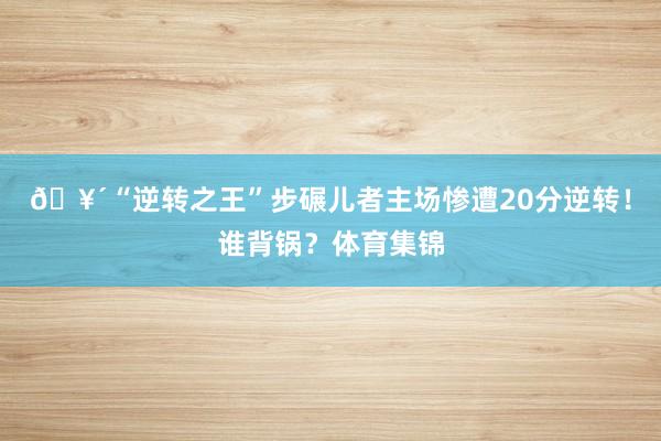 🥴“逆转之王”步碾儿者主场惨遭20分逆转！谁背锅？体育集锦
