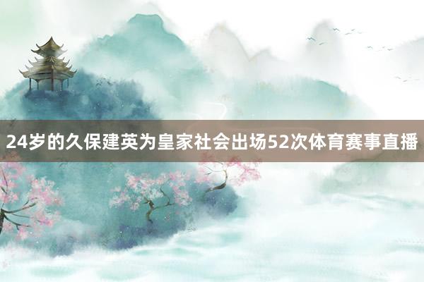 24岁的久保建英为皇家社会出场52次体育赛事直播