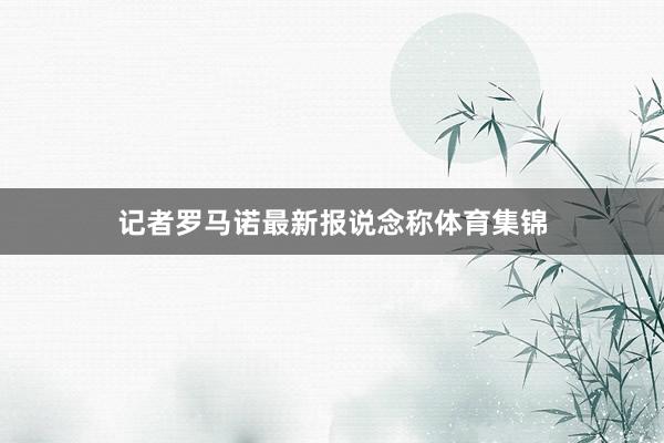 记者罗马诺最新报说念称体育集锦