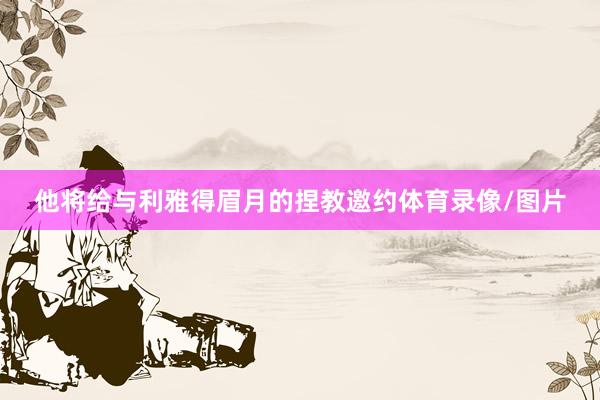 他将给与利雅得眉月的捏教邀约体育录像/图片