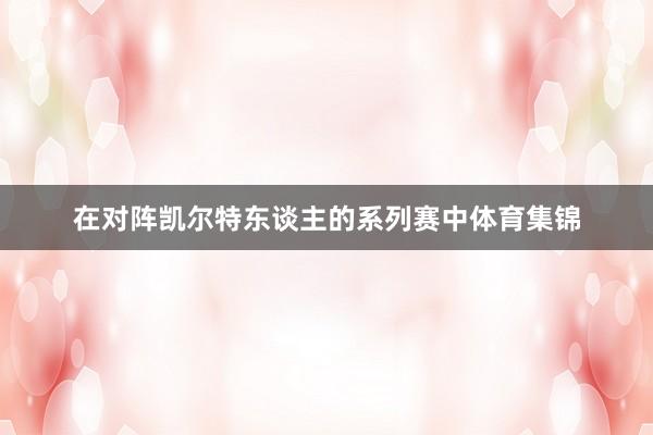 在对阵凯尔特东谈主的系列赛中体育集锦