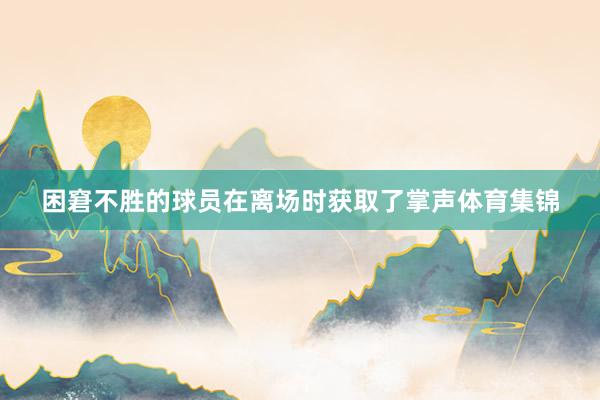 困窘不胜的球员在离场时获取了掌声体育集锦