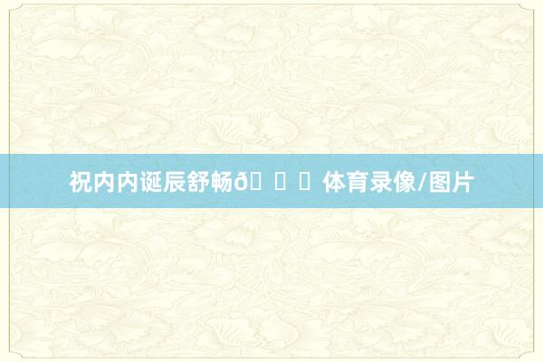 祝内内诞辰舒畅🎂体育录像/图片