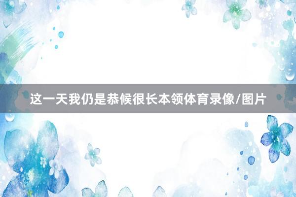 这一天我仍是恭候很长本领体育录像/图片