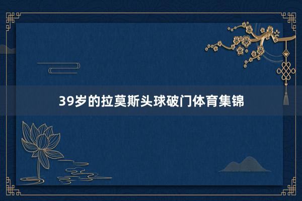 39岁的拉莫斯头球破门体育集锦