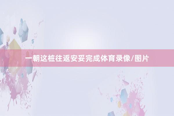 一朝这桩往返安妥完成体育录像/图片