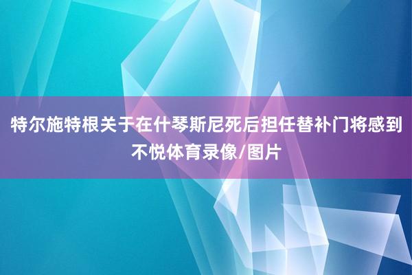 特尔施特根关于在什琴斯尼死后担任替补门将感到不悦体育录像/图片