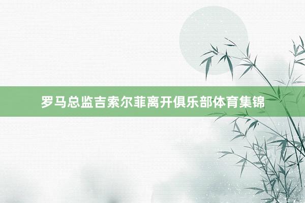罗马总监吉索尔菲离开俱乐部体育集锦