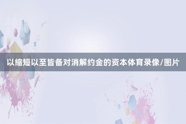 以缩短以至皆备对消解约金的资本体育录像/图片