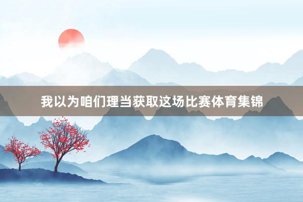 我以为咱们理当获取这场比赛体育集锦