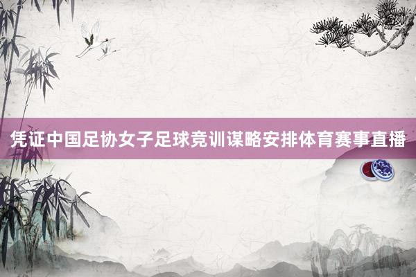 凭证中国足协女子足球竞训谋略安排体育赛事直播