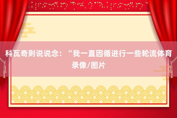 科瓦奇则说说念：“我一直因循进行一些轮流体育录像/图片