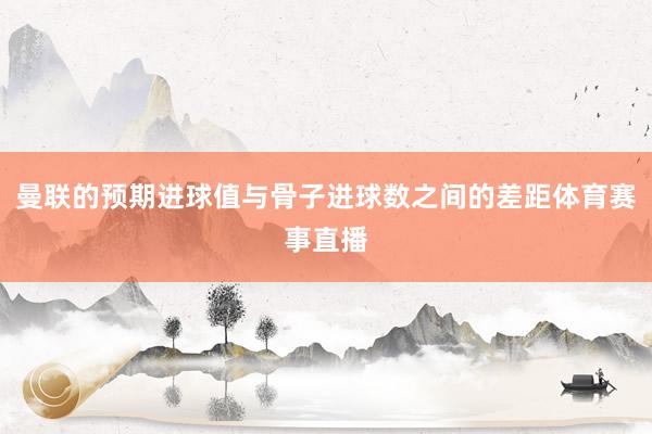 曼联的预期进球值与骨子进球数之间的差距体育赛事直播