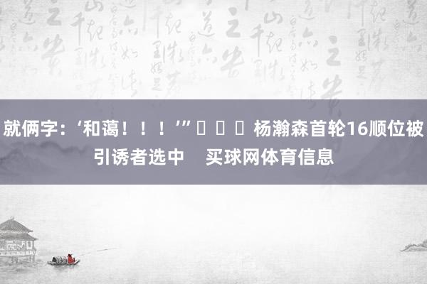 就俩字：‘和蔼！！！’”			杨瀚森首轮16顺位被引诱者选中