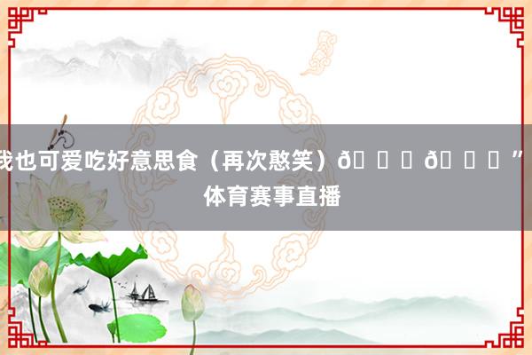 我也可爱吃好意思食（再次憨笑）😄😋”    体育赛事直播