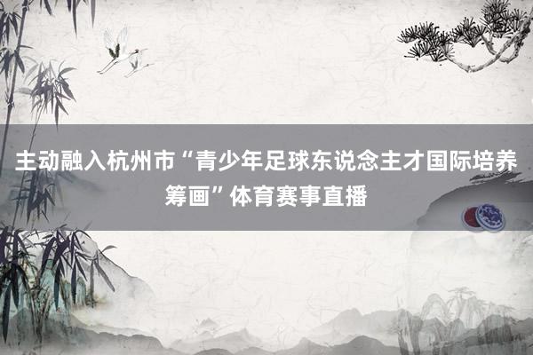 主动融入杭州市“青少年足球东说念主才国际培养筹画”体育赛事直播