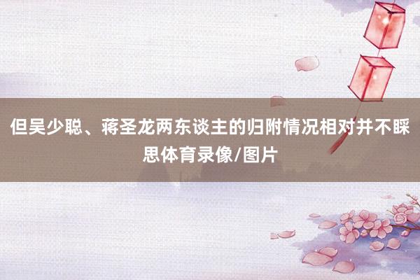 但吴少聪、蒋圣龙两东谈主的归附情况相对并不睬思体育录像/图片