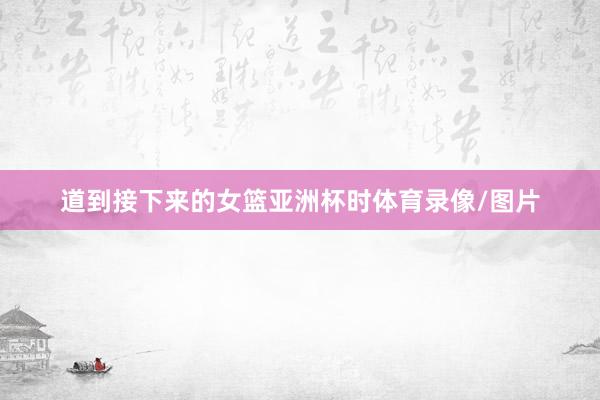 道到接下来的女篮亚洲杯时体育录像/图片