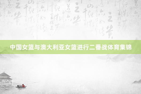 中国女篮与澳大利亚女篮进行二番战体育集锦