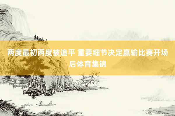 两度最初两度被追平 重要细节决定赢输比赛开场后体育集锦