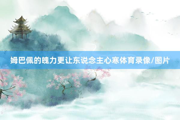 姆巴佩的魄力更让东说念主心寒体育录像/图片