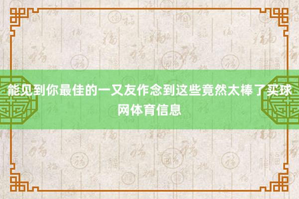 能见到你最佳的一又友作念到这些竟然太棒了买球网体育信息
