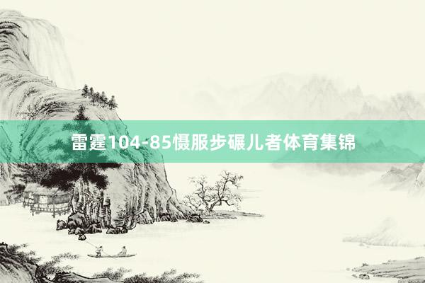 雷霆104-85慑服步碾儿者体育集锦