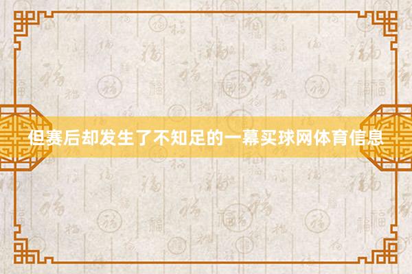 但赛后却发生了不知足的一幕买球网体育信息