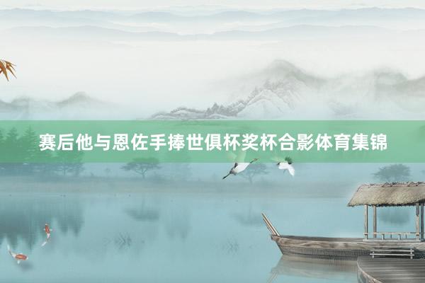 赛后他与恩佐手捧世俱杯奖杯合影体育集锦