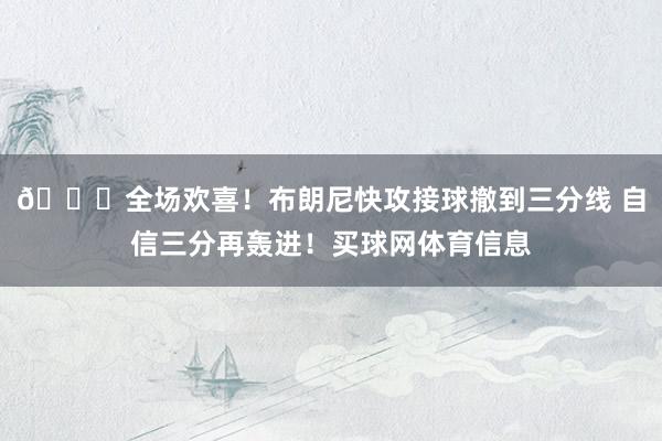 🎇全场欢喜！布朗尼快攻接球撤到三分线 自信三分再轰进！买球网