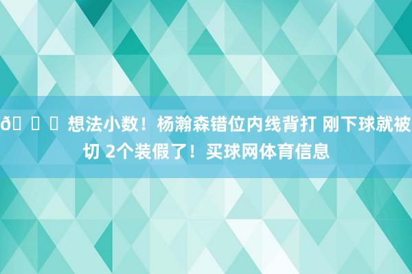 😑想法小数！杨瀚森错位内线背打 刚下球就被切 2个装假了！买球网体育信息